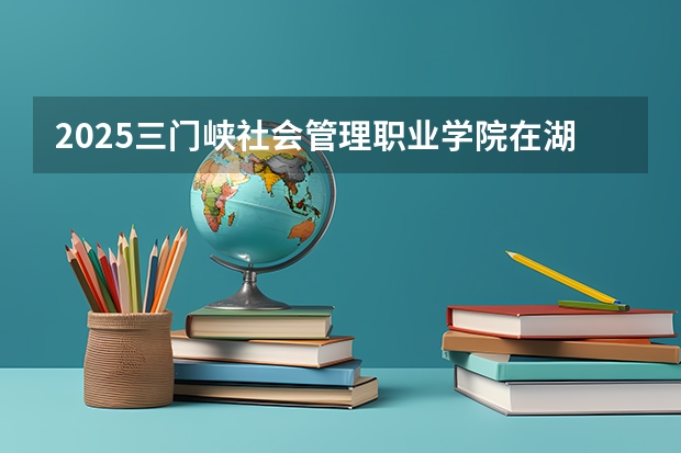 2025三门峡社会管理职业学院在湖北招生计划人数