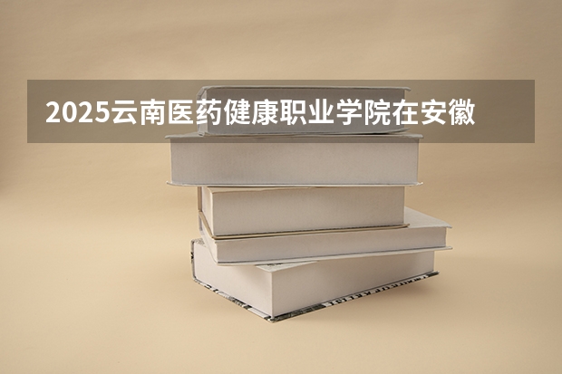 2025云南医药健康职业学院在安徽招生计划人数