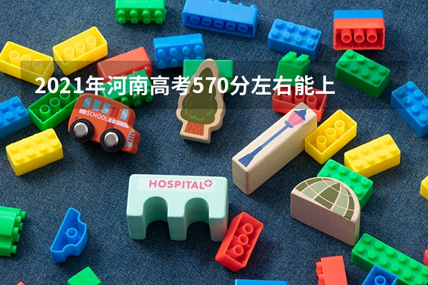2021年河南高考570分左右能上什么样的大学